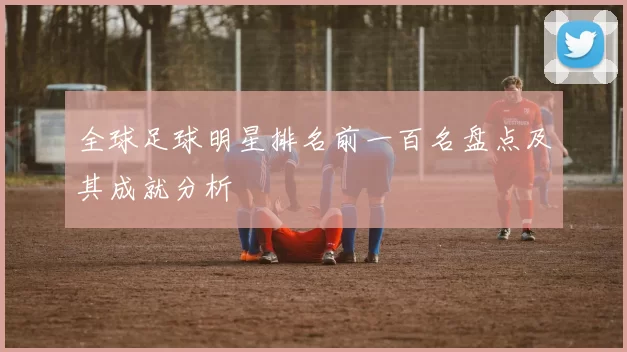 全球足球明星排名前一百名盘点及其成就分析