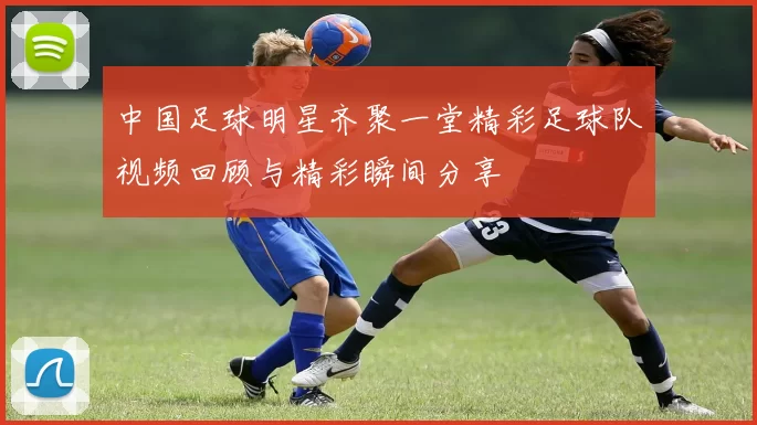 中国足球明星齐聚一堂精彩足球队视频回顾与精彩瞬间分享