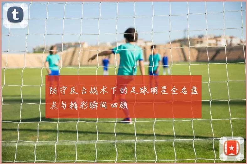 防守反击战术下的足球明星全名盘点与精彩瞬间回顾