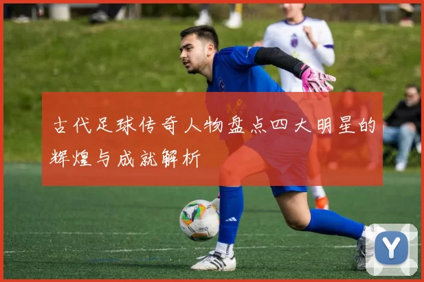 古代足球传奇人物盘点四大明星的辉煌与成就解析