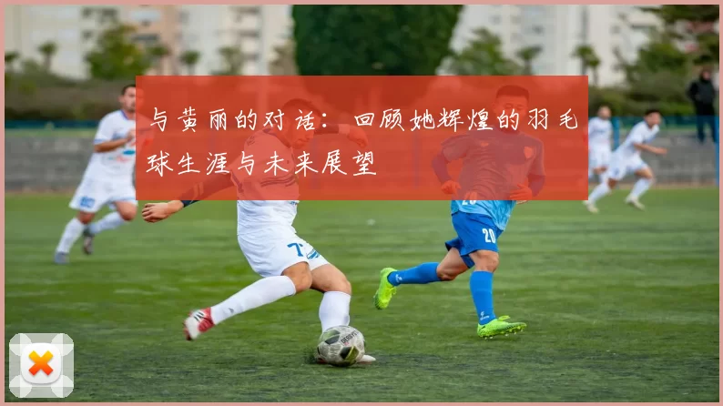 与黄丽的对话：回顾她辉煌的羽毛球生涯与未来展望