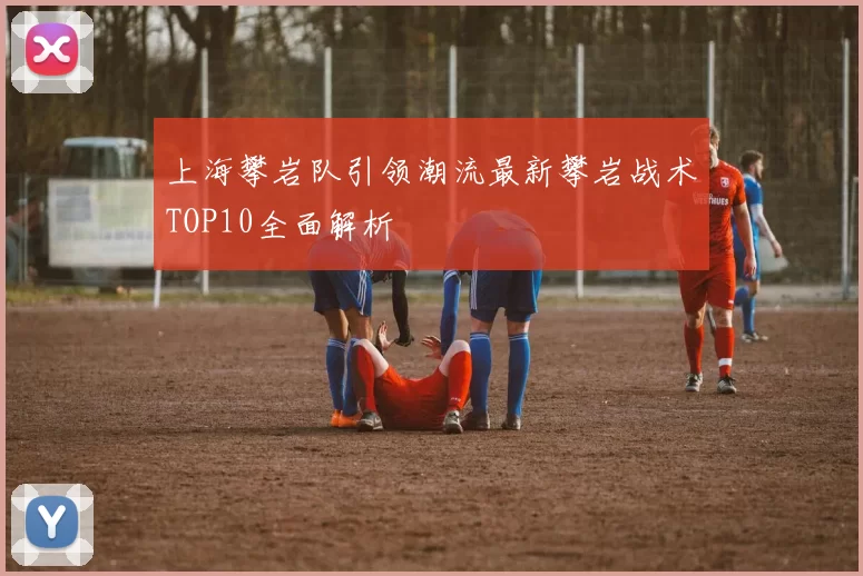 上海攀岩队引领潮流最新攀岩战术TOP10全面解析