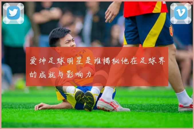 爱坤足球明星是谁揭秘他在足球界的成就与影响力