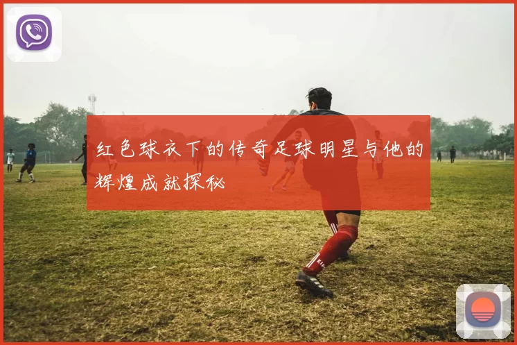 红色球衣下的传奇足球明星与他的辉煌成就探秘