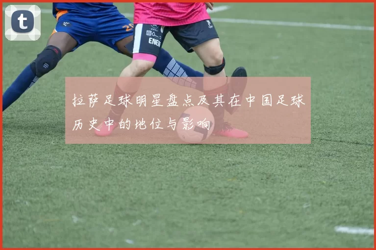 拉萨足球明星盘点及其在中国足球历史中的地位与影响