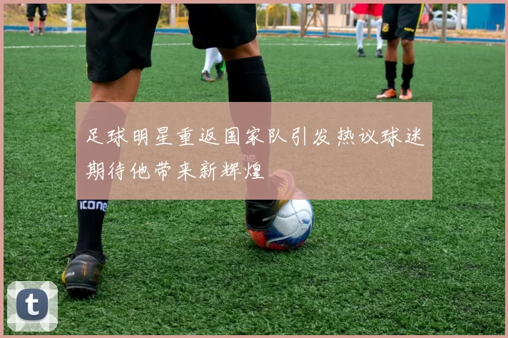 足球明星重返国家队引发热议球迷期待他带来新辉煌