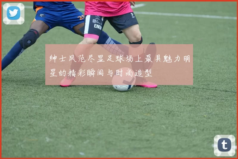 绅士风范尽显足球场上最具魅力明星的精彩瞬间与时尚造型