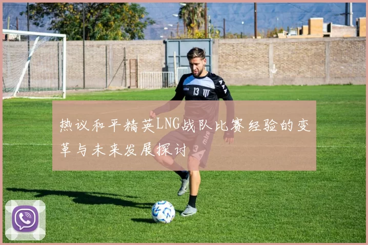 热议和平精英LNG战队比赛经验的变革与未来发展探讨
