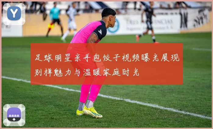 足球明星亲手包饺子视频曝光展现别样魅力与温暖家庭时光