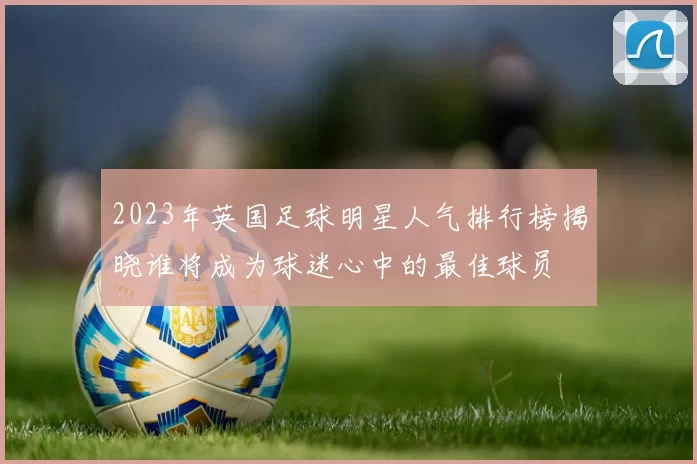2023年英国足球明星人气排行榜揭晓谁将成为球迷心中的最佳球员