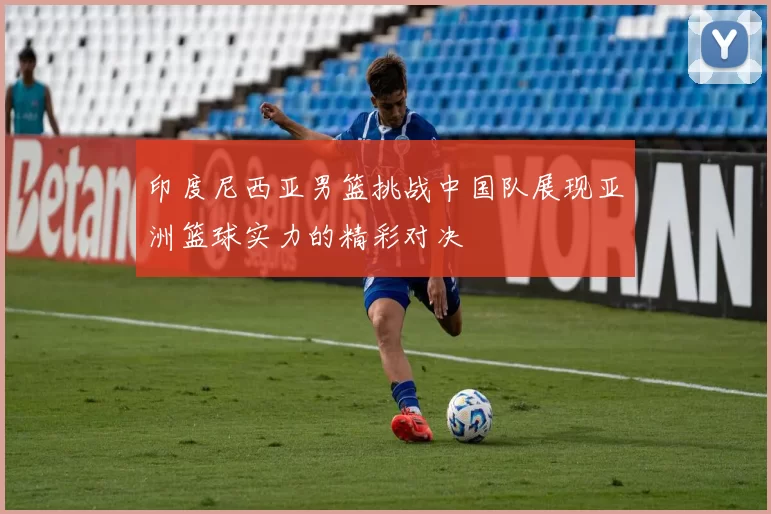 印度尼西亚男篮挑战中国队展现亚洲篮球实力的精彩对决
