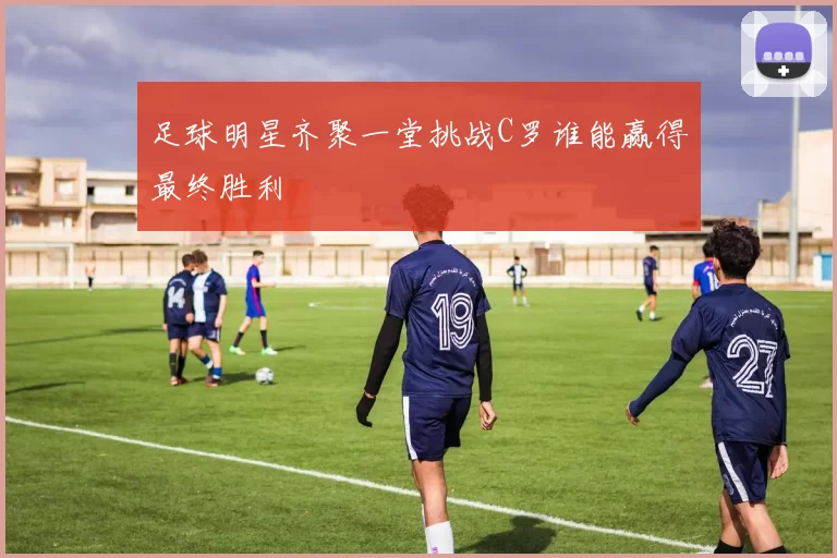 足球明星齐聚一堂挑战C罗谁能赢得最终胜利
