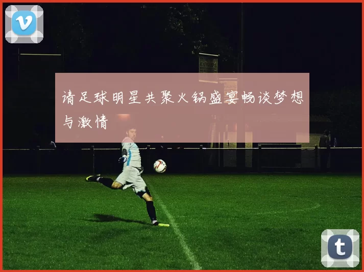 请足球明星共聚火锅盛宴畅谈梦想与激情