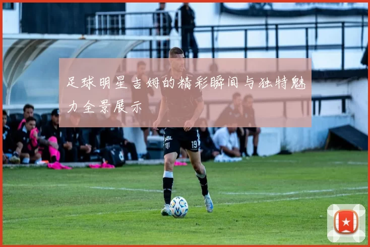 足球明星吉姆的精彩瞬间与独特魅力全景展示