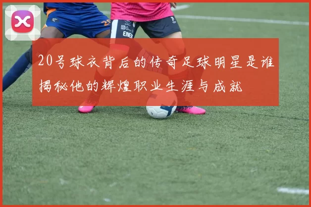 20号球衣背后的传奇足球明星是谁揭秘他的辉煌职业生涯与成就