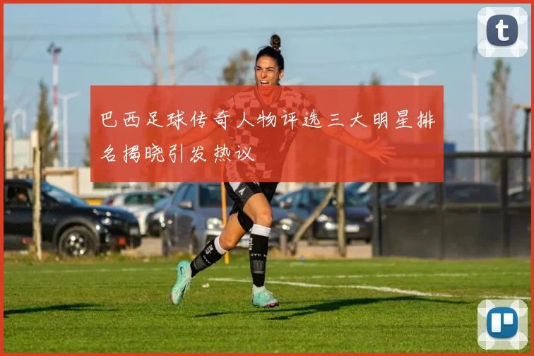 巴西足球传奇人物评选三大明星排名揭晓引发热议