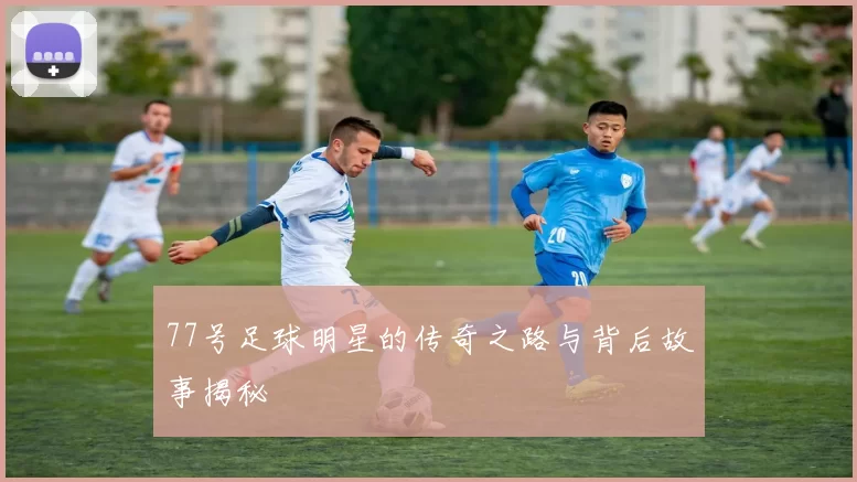 77号足球明星的传奇之路与背后故事揭秘