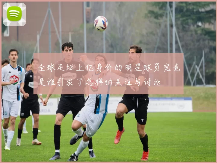 全球足坛上亿身价的明星球员究竟是谁引发了怎样的关注与讨论