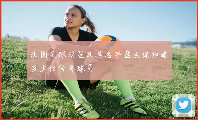 法国足球明星及其名字盘点你知道多少位传奇球员