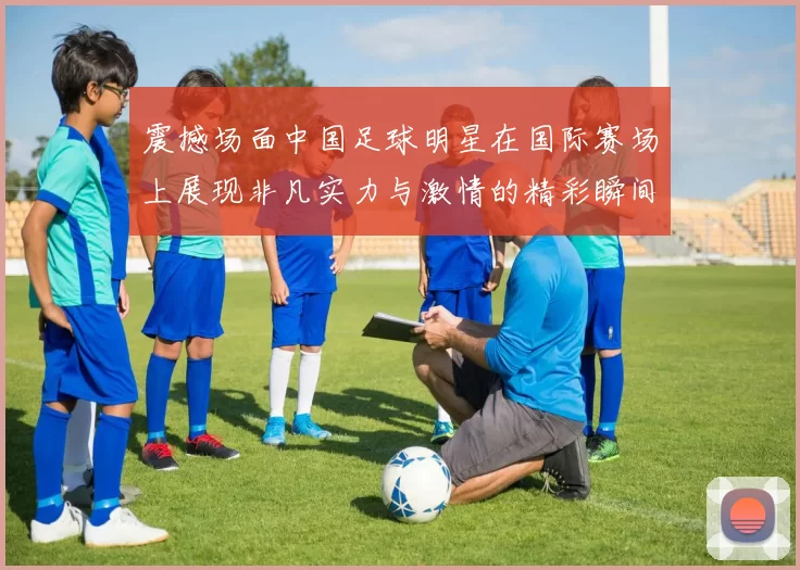 震撼场面中国足球明星在国际赛场上展现非凡实力与激情的精彩瞬间