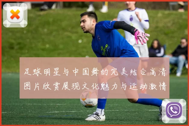 足球明星与中国舞的完美结合高清图片欣赏展现文化魅力与运动激情