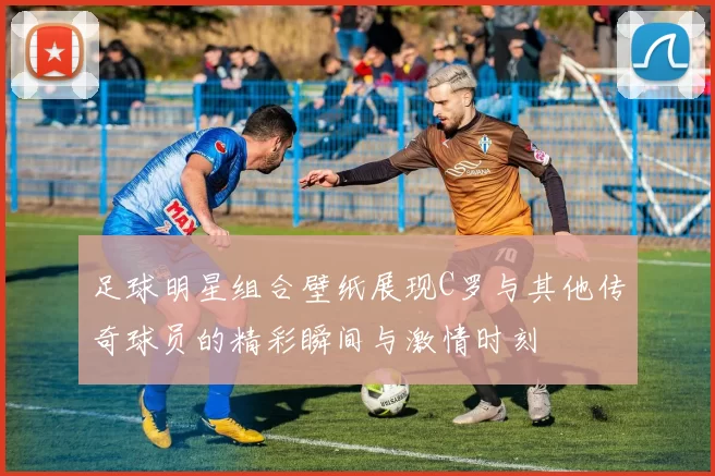 足球明星组合壁纸展现C罗与其他传奇球员的精彩瞬间与激情时刻