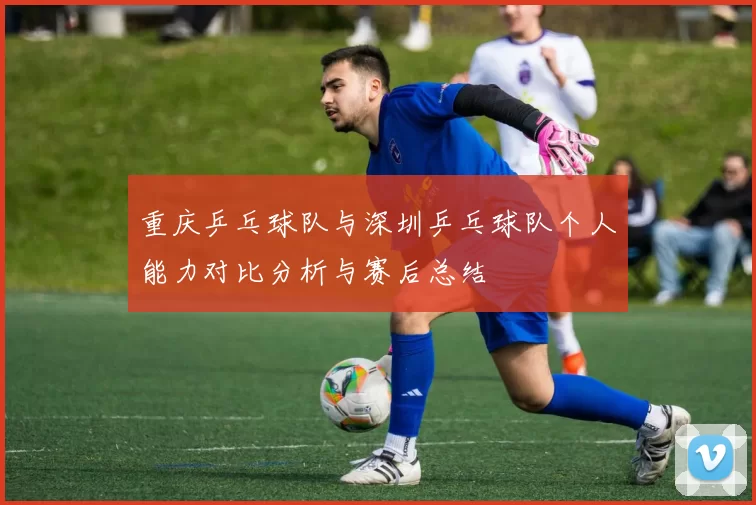 重庆乒乓球队与深圳乒乓球队个人能力对比分析与赛后总结