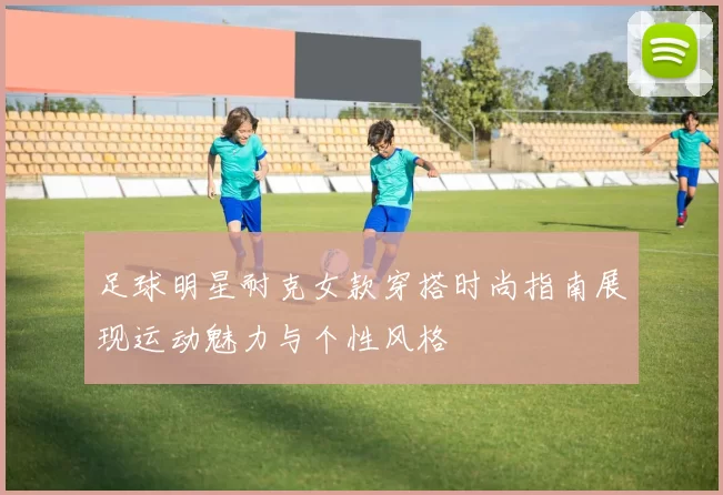 足球明星耐克女款穿搭时尚指南展现运动魅力与个性风格