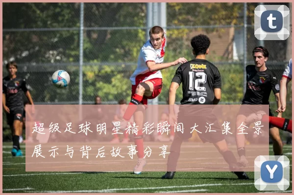 超级足球明星精彩瞬间大汇集全景展示与背后故事分享
