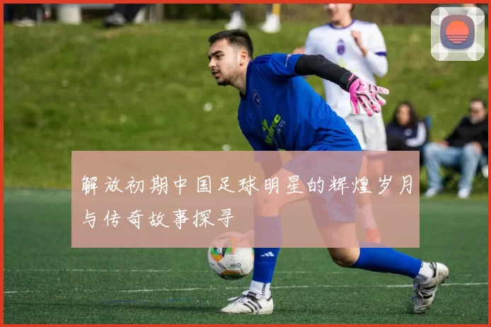解放初期中国足球明星的辉煌岁月与传奇故事探寻