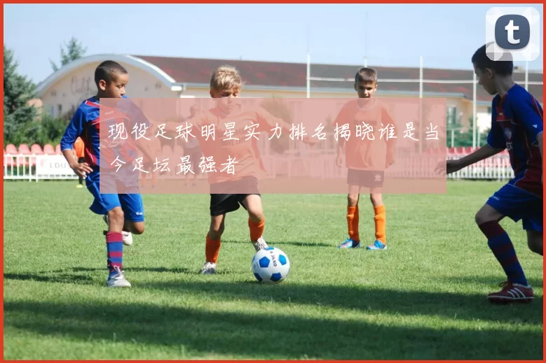 现役足球明星实力排名揭晓谁是当今足坛最强者
