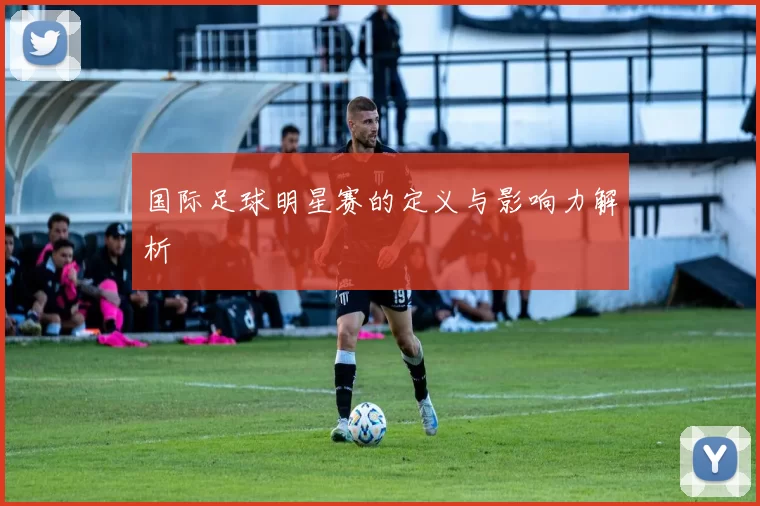 国际足球明星赛的定义与影响力解析