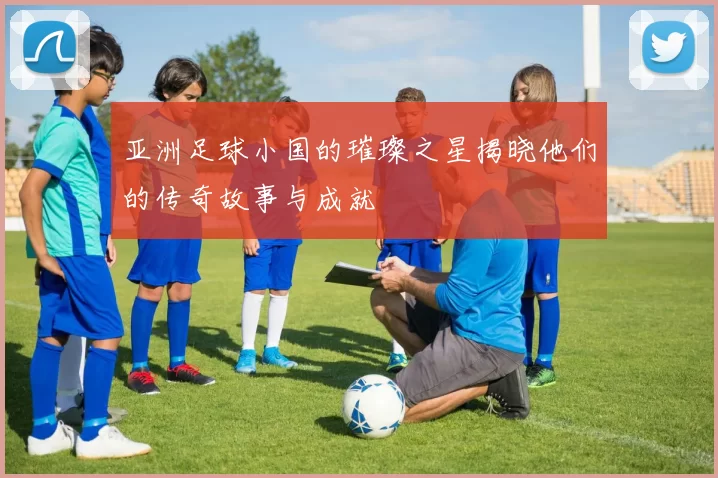 亚洲足球小国的璀璨之星揭晓他们的传奇故事与成就