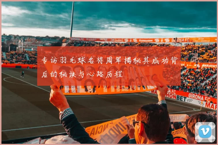 专访羽毛球名将周军揭秘其成功背后的秘诀与心路历程