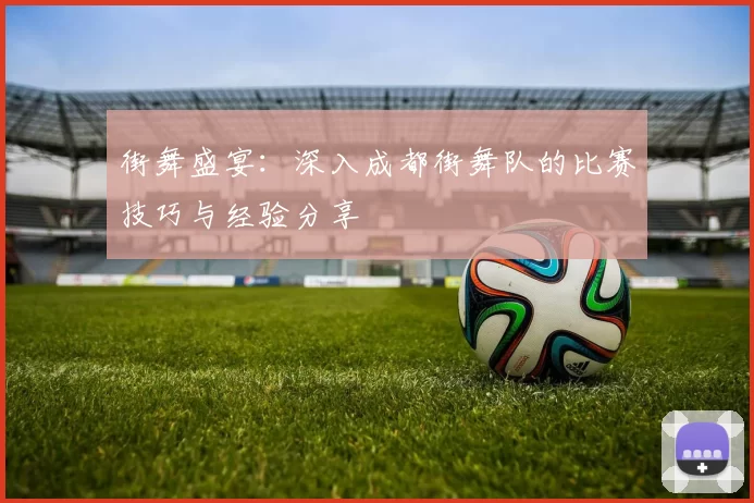 街舞盛宴：深入成都街舞队的比赛技巧与经验分享