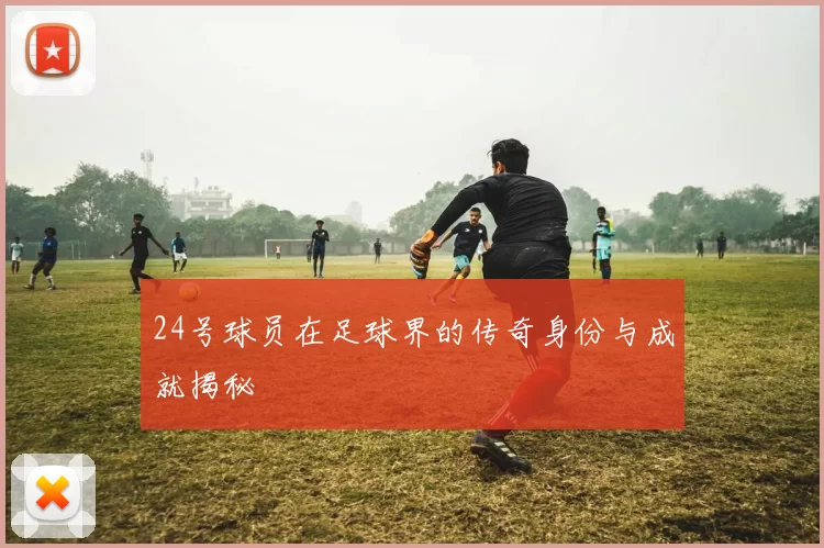 24号球员在足球界的传奇身份与成就揭秘