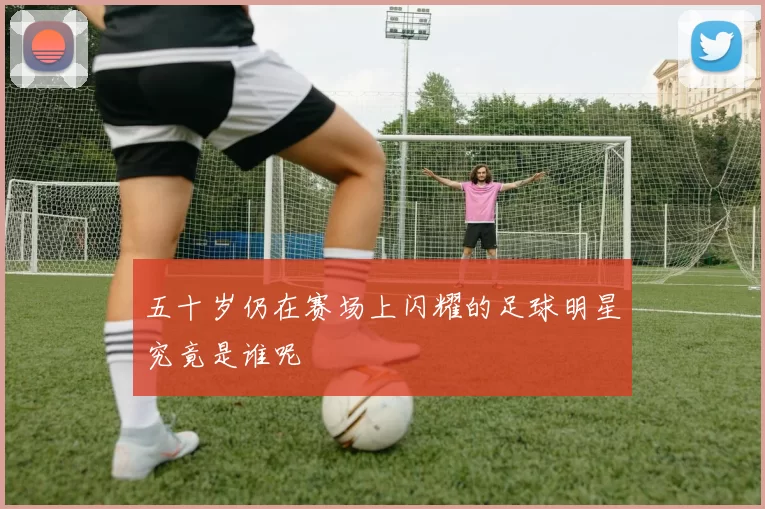 五十岁仍在赛场上闪耀的足球明星究竟是谁呢