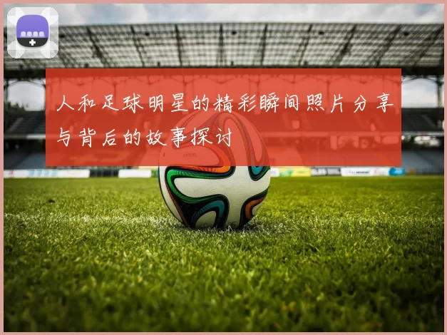 人和足球明星的精彩瞬间照片分享与背后的故事探讨