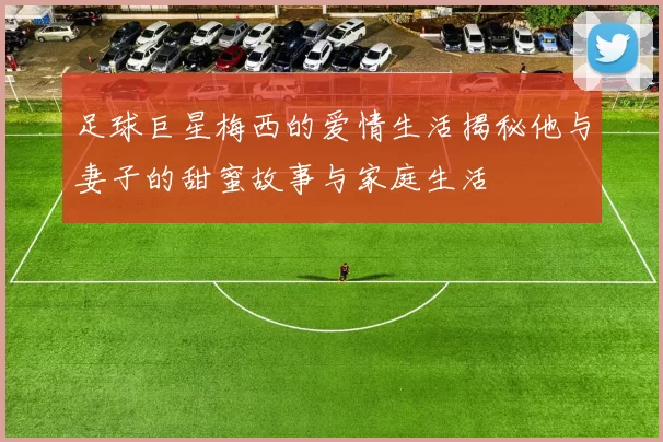 足球巨星梅西的爱情生活揭秘他与妻子的甜蜜故事与家庭生活