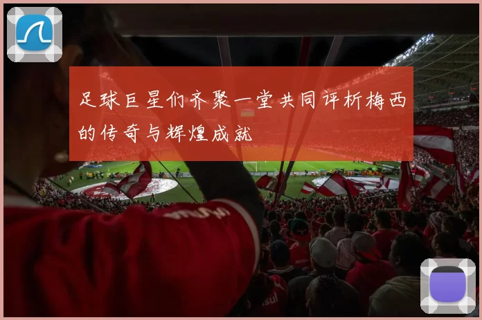 足球巨星们齐聚一堂共同评析梅西的传奇与辉煌成就