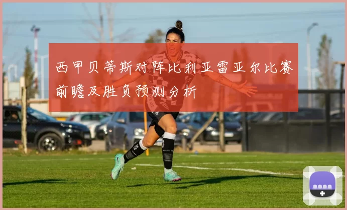 西甲贝蒂斯对阵比利亚雷亚尔比赛前瞻及胜负预测分析