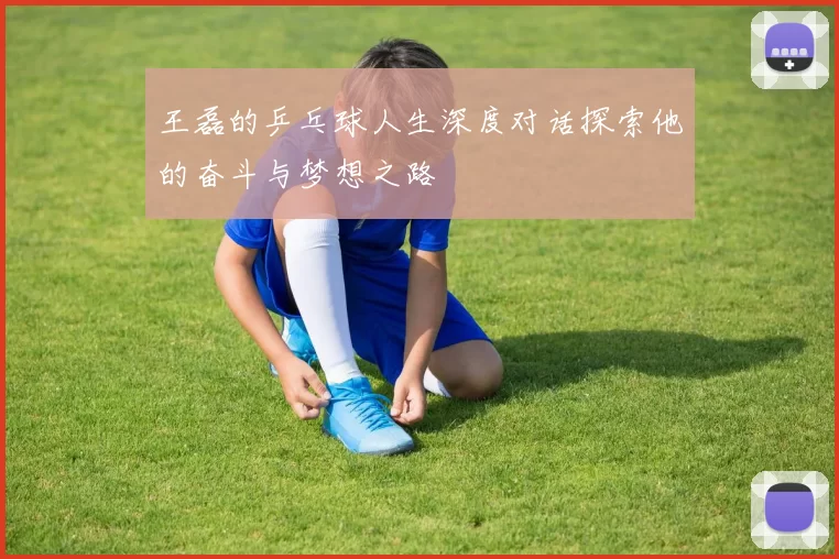 王磊的乒乓球人生深度对话探索他的奋斗与梦想之路
