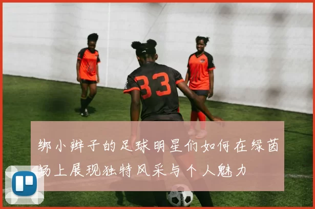 绑小辫子的足球明星们如何在绿茵场上展现独特风采与个人魅力