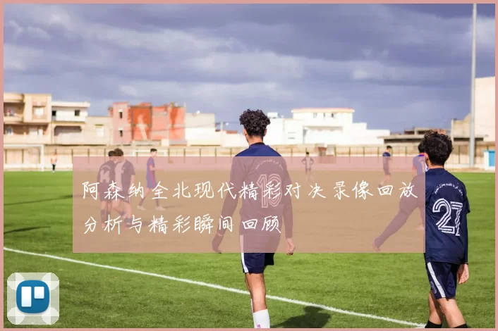 阿森纳全北现代精彩对决录像回放分析与精彩瞬间回顾