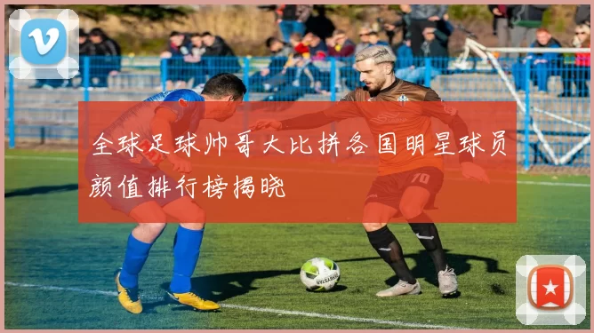 全球足球帅哥大比拼各国明星球员颜值排行榜揭晓