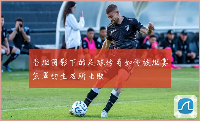 香烟阴影下的足球传奇如何被烟雾笼罩的生活所击败