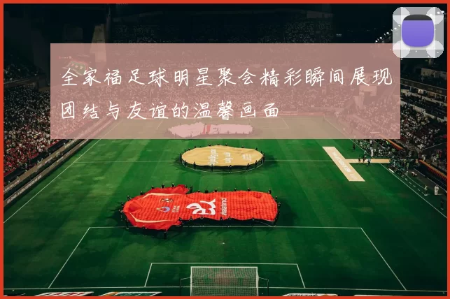 全家福足球明星聚会精彩瞬间展现团结与友谊的温馨画面