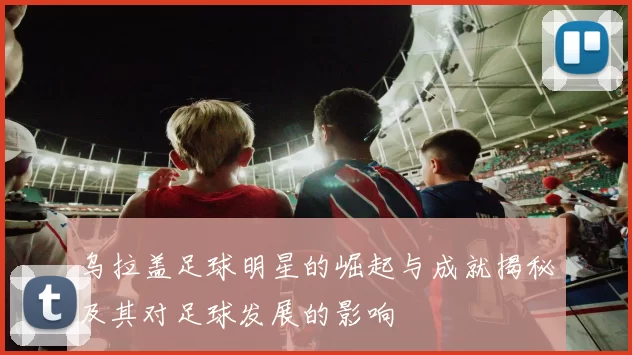 乌拉盖足球明星的崛起与成就揭秘及其对足球发展的影响
