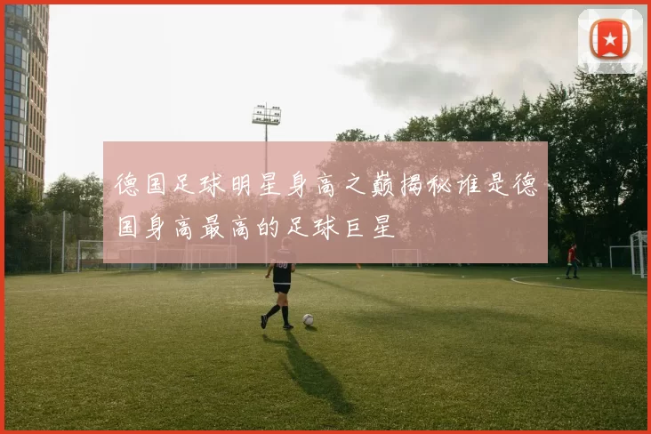 德国足球明星身高之巅揭秘谁是德国身高最高的足球巨星