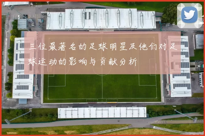 三位最著名的足球明星及他们对足球运动的影响与贡献分析